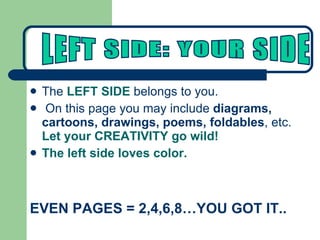 The  LEFT SIDE  belongs to you.  On this page you may include  diagrams, cartoons, drawings, poems, foldables , etc.  Let your CREATIVITY go wild! The left side loves color. EVEN PAGES = 2,4,6,8…YOU GOT IT.. LEFT SIDE: YOUR SIDE 