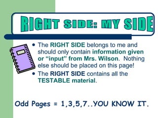 The  RIGHT SIDE  belongs to me and should only contain  information given or “input” from Mrs. Wilson .  Nothing else should be placed on this page!  The  RIGHT SIDE  contains all the  TESTABLE material . Odd Pages = 1,3,5,7..YOU KNOW IT. RIGHT SIDE: MY SIDE 