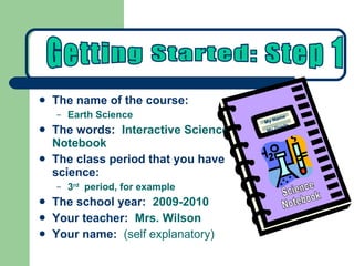 The name of the course:   Earth Science The words:   Interactive Science Notebook The class period that you have science: 3 rd   period, for example The school year:   2009-2010 Your teacher:   Mrs. Wilson Your name:   (self explanatory) Getting Started: Step 1 Science Notebook My Name My Grade 