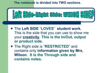 The  Left SIDE  “ LOVES ”  student work .  This is the side that you can use to show me your  creativity .  This is the In/Out, output or product side. The Right side is “ RESTRICTED ” and contains only  information given by Mrs. Wilson .  It is the Through side and contains notes. The notebook is divided into TWO sections .  Left Side-Right Side: WHICH SIDE? 