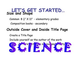 LET’S GET STARTED… Size and Shape Common   8 ½” X 11”  - elementary grades Composition books - secondary Outside Cover and Inside Title Page  Create a Title Page Include yourself as the author of the work  AND…  let it reflect some serious personality SCIENCE 