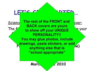 LET’S GET STARTED… Science Interactive Notebook Front Cover: The following information must appear on your front cover: Full Name (first name & last name) Science Period ____ Mr. Gonzalez, Room 709 March - June 2010 The rest of the FRONT and  BACK covers are yours to show off your UNIQUE PERSONALITY!! You may glue photos, include drawings, paste stickers, or add anything else that is “ school appropriate” 