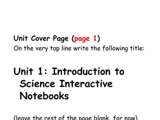 Unit Cover Page ( page 1 ) On the very top line write the following title: Unit 1: Introduction to Science Interactive Notebooks (leave the rest of the page blank…for now) 