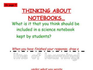 THINKING ABOUT NOTEBOOKS… What is it that you think should be included in a science notebook  kept by students? When you have finished your response, draw a  under what you wrote…  line of learning! On page 7 