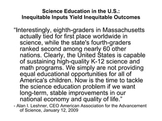 Science Education in the U.S.: Inequitable Inputs Yield Inequitable Outcomes “ Interestingly, eighth-graders in Massachusetts actually tied for first place worldwide in science, while the state's fourth-graders ranked second among nearly 60 other nations. Clearly, the United States is capable of sustaining high-quality K-12 science and math programs. We simply are not providing equal educational opportunities for all of America's children. Now is the time to tackle the science education problem if we want long-term, stable improvements in our national economy and quality of life.” - Alan I. Leshner, CEO American Association for the Advancement of Science, January 12, 2009 