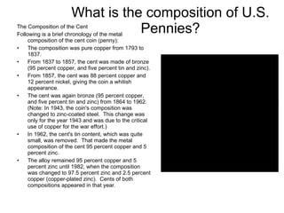 The Composition of the Cent Following is a brief chronology of the metal composition of the cent coin (penny): The composition was pure copper from 1793 to 1837. From 1837 to 1857, the cent was made of bronze (95 percent copper, and five percent tin and zinc). From 1857, the cent was 88 percent copper and 12 percent nickel, giving the coin a whitish appearance. The cent was again bronze (95 percent copper, and five percent tin and zinc) from 1864 to 1962. (Note: In 1943, the coin's composition was changed to zinc-coated steel.  This change was only for the year 1943 and was due to the critical use of copper for the war effort.) In 1962, the cent's tin content, which was quite small, was removed.  That made the metal composition of the cent 95 percent copper and 5 percent zinc. The alloy remained 95 percent copper and 5 percent zinc until 1982, when the composition was changed to 97.5 percent zinc and 2.5 percent copper (copper-plated zinc).  Cents of both compositions appeared in that year. What is the composition of U.S. Pennies? 