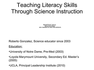 Teaching Literacy Skills Through Science Instruction Roberto Gonzalez, Science educator since 2003 Education: University of Notre Dame, Pre-Med (2003) Loyola Marymount University, Secondary Ed. Master’s (2005) UCLA, Principal Leadership Institute (2010) 