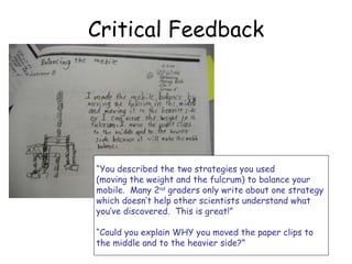 Critical Feedback “ You described the two strategies you used  (moving the weight and the fulcrum) to balance your  mobile.  Many 2 nd  graders only write about one strategy  which doesn’t help other scientists understand what  you’ve discovered.  This is great!” “ Could you explain WHY you moved the paper clips to  the middle and to the heavier side?” 