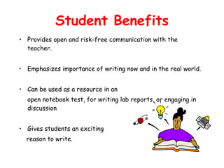 Student Benefits Provides open and risk-free communication with the teacher. Emphasizes importance of writing now and in the real world. Can be used as a resource in an  open notebook test, for writing lab reports, or engaging in discussion Gives students an exciting  reason to write. 