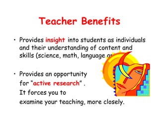 Teacher Benefits Provides  insight  into students as individuals and their understanding of content and skills (science, math, language arts). Provides an opportunity for “ active research ” . It forces you to  examine your teaching, more closely. 