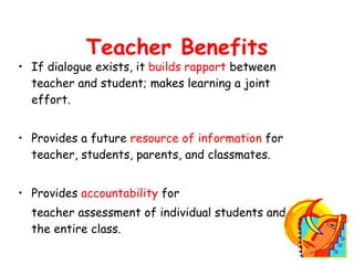If dialogue exists, it  builds rapport  between teacher and student; makes learning a joint effort. Provides a future  resource of information  for teacher, students, parents, and classmates. Provides  accountability  for  teacher assessment of individual students and the entire class. Teacher Benefits 