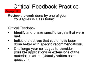 Critical Feedback Practice Review the work done by one of your colleagues in class today. Critical Feedback: Identify and praise specific targets that were met. Indicate practices that could have been done better with specific recommendations. Challenge your colleague to consider possible applications or extensions of the material covered. (Usually written as a question) On page 12 