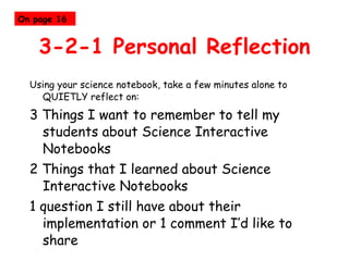 3-2-1 Personal Reflection Using your science notebook, take a few minutes alone to QUIETLY reflect on: 3 Things I want to remember to tell my students about Science Interactive Notebooks 2 Things that I learned about Science Interactive Notebooks 1 question I still have about their implementation or 1 comment I’d like to share On page 16 