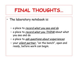 FINAL THOUGHTS… The laboratory notebook is: a place to  record what you see and do a place to  record what you THINK  about what you see and do a place to  ask questions about experiences your  silent partner ,  “on the bench”, open and ready, before work can begin.  