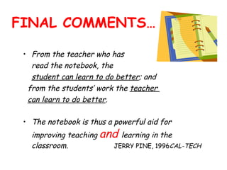 FINAL COMMENTS… From the teacher who has  read the notebook, the  student can learn to do better ; and  from the students’ work the  teacher  can learn to do better .   The notebook is thus a powerful aid for improving teaching  and  learning in the classroom.  JERRY PINE, 1996 CAL-TECH  