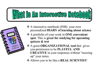 A interactive notebook (INB)  your own personalized  DIARY of learning about science  A portfolio of your work in  ONE convenient spot . This is  great for studying for upcoming quizzes & test A great  ORGANIZATIONAL tool  that  gives you permission to be  PLAYFUL AND CREATIVE  in your responses without "messing up" your notes. Allows you to be like a  REAL SCIENTIST ! Science Notebook What is An Interactive Notebook 