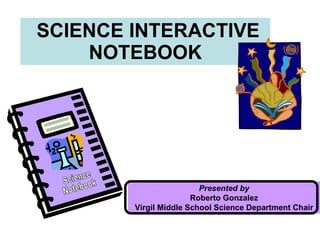 SCIENCE INTERACTIVE NOTEBOOK Presented by Roberto Gonzalez Virgil Middle School Science Department Chair Science Notebook 