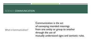 SCIENCE COMMUNICATION
What is Communication?
Communication is the act
of conveying intended meanings
from one entity or group to another
through the use of
mutually understood signs and semiotic rules.
 