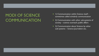 MODI OF SCIENCE
COMMUNICATION
¡ 1) Communication within Science itself –
sometimes called scholarly communication
¡ 2) Communication with other sub-systems of
society – science outreach, public affairs
¡ 3) Communication about Science by other
sub-systems – Science Journalism etc.
 