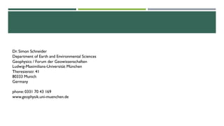 Dr. Simon Schneider
Department of Earth and Environmental Sciences
Geophysics / Forum der Geowissenschaften
Ludwig-Maximilians-Universität München
Theresienstr. 41
80333 Munich
Germany
phone: 0331 70 43 169
www.geophysik.uni-muenchen.de
 