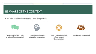 BE AWARE OF THE CONTEXT
What is the current Mode
of Science Communication?
Which mental model is
suitable for the situation?
What is the function (aim)
of the current
Communication?
Who exactly is my audience?
If you want to communicate science – find your position:
 