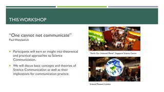 THIS WORKSHOP
“One cannot not communicate”
Paul Watzlawick
¡ Participants will earn an insight into theoretical
and practical approaches to Science
Communication.
¡ We will discus basic concepts and theories of
Science Communication as well as their
implications for communication practice.
“Earth: Our Untamed Planet”, Singapore Science Centre
Science Museum, London
 