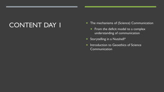 CONTENT DAY 1 ¡ The mechanisms of (Science) Communication
¡ From the deficit model to a complex
understanding of communication
¡ Storytelling in a Nutshell*
¡ Introduction to Geoethics of Science
Communication
 