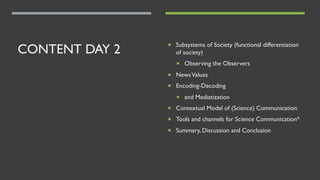 CONTENT DAY 2 ¡ Subsystems of Society (functional differentiation
of society)
¡ Observing the Observers
¡ NewsValues
¡ Encoding-Decoding
¡ and Mediatization
¡ Contextual Model of (Science) Communication
¡ Tools and channels for Science Communication*
¡ Summary, Discussion and Conclusion
 