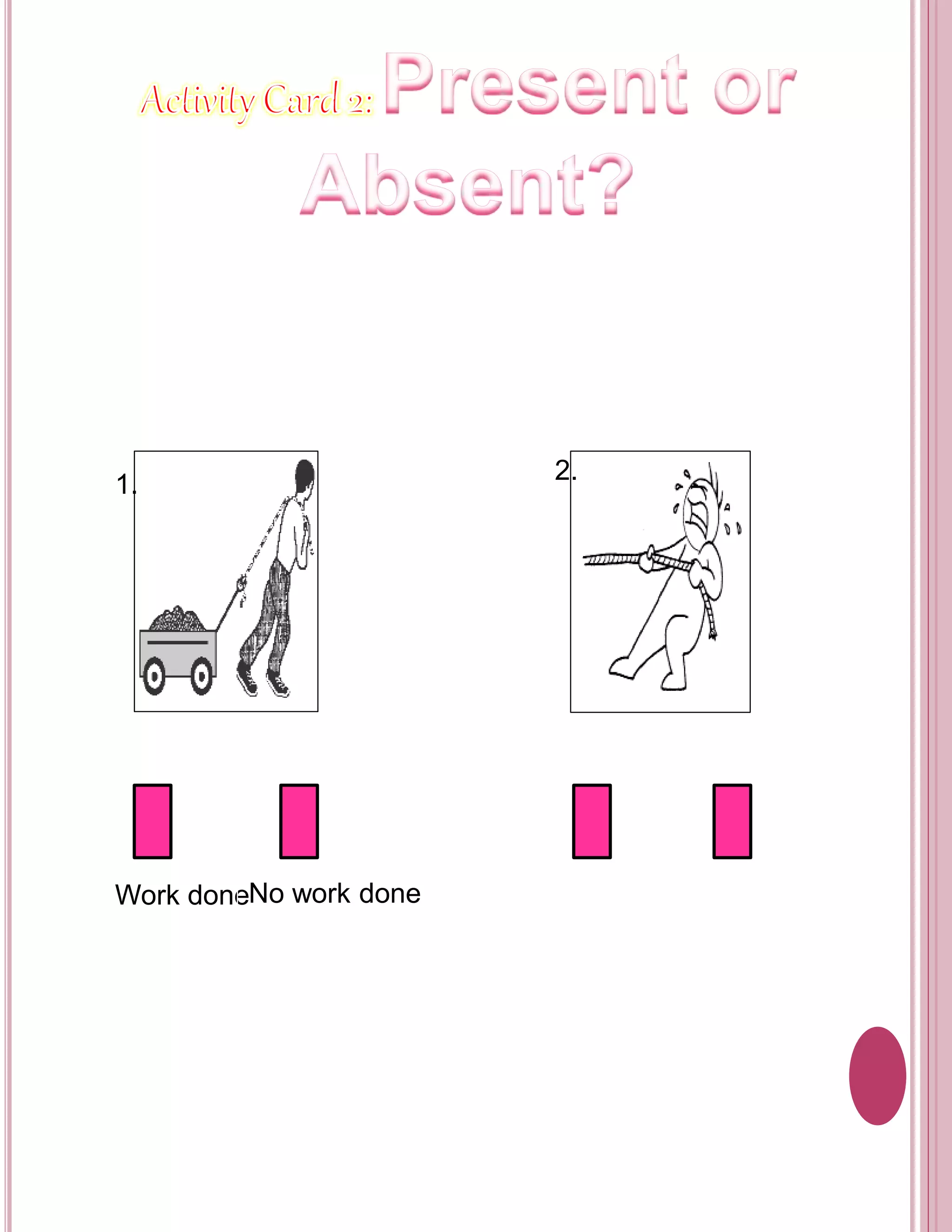 Objective: 
To determine if there is a work done or no work done in 
the pictures. 
Directions: 
Put a check () whether the following pictures show a 
work done or no work done. 
1. 
2. 
Work doneNo work done Work doneNo work done 
 