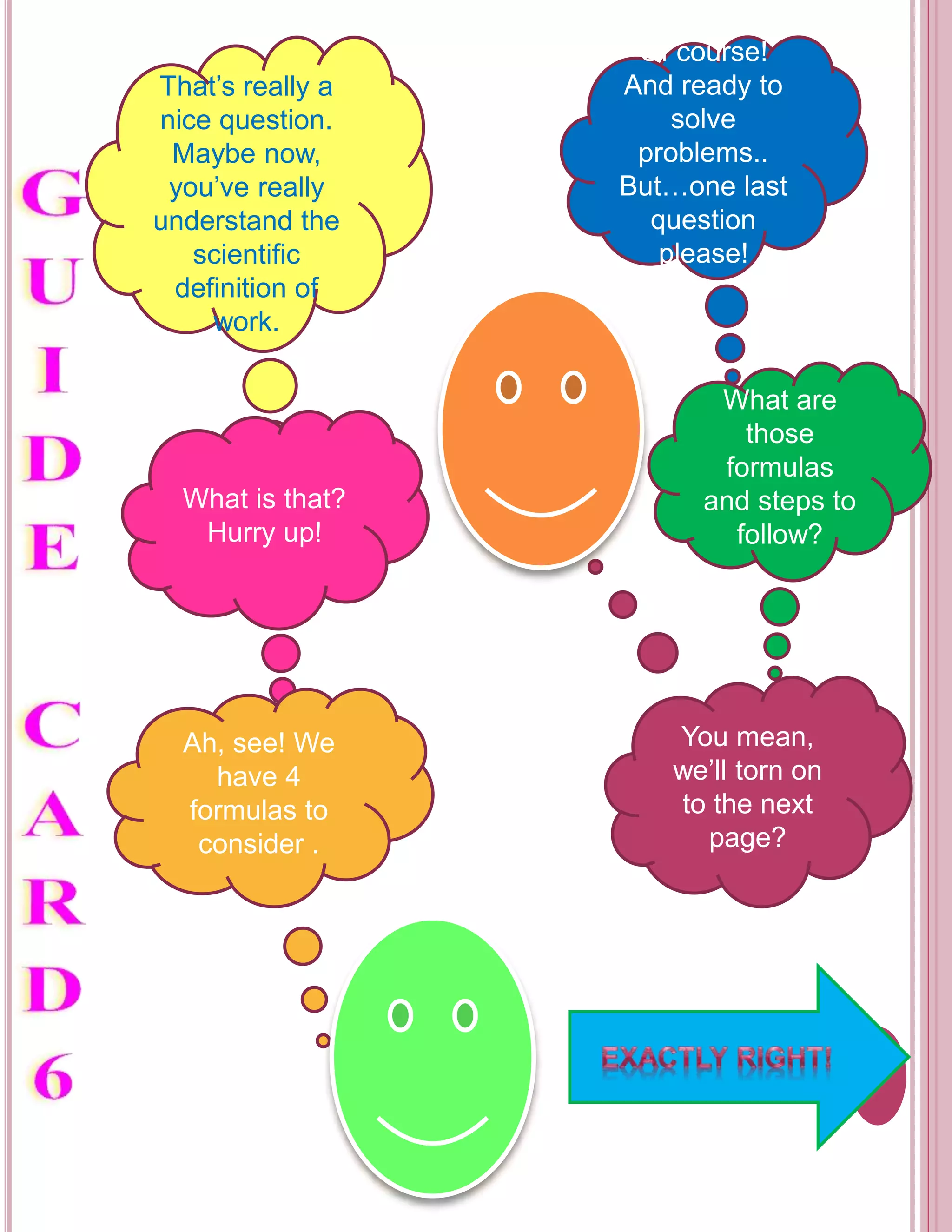 That’s really a 
nice question. 
Maybe now, 
you’ve really 
understand the 
scientific 
definition of 
work. 
Of course! 
And ready to 
solve 
problems.. 
But…one last 
question 
please! 
What is that? 
Hurry up! 
What are 
those 
formulas 
and steps to 
follow? 
Ah, see! We 
have 4 
formulas to 
consider . 
You mean, 
we’ll torn on 
to the next 
page? 
 