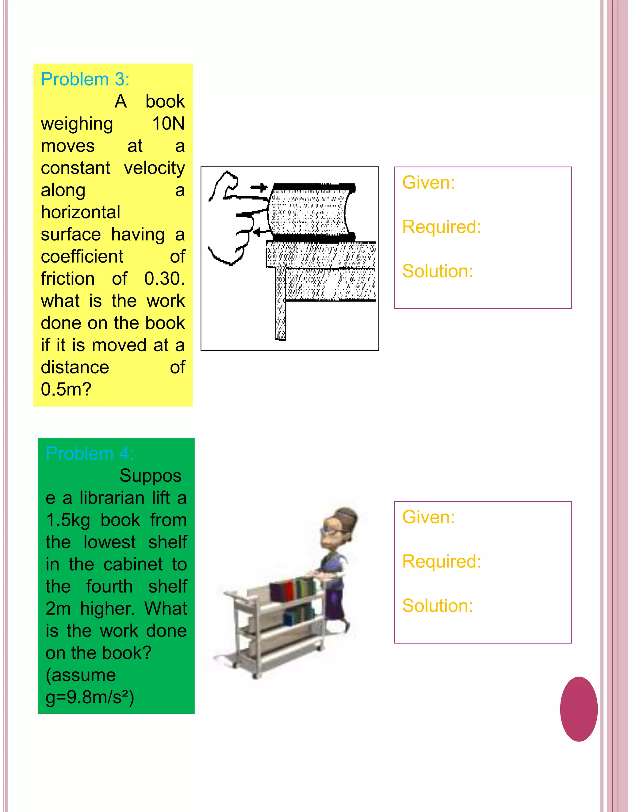 Problem 3: 
A book 
weighing 10N 
moves at a 
constant velocity 
along a 
horizontal 
surface having a 
coefficient of 
friction of 0.30. 
what is the work 
done on the book 
if it is moved at a 
distance of 
0.5m? 
Given: 
Required: 
Solution: 
Problem 4: 
Suppos 
e a librarian lift a 
1.5kg book from 
the lowest shelf 
in the cabinet to 
the fourth shelf 
2m higher. What 
is the work done 
on the book? 
(assume 
g=9.8m/s²) 
Given: 
Required: 
Solution: 
 