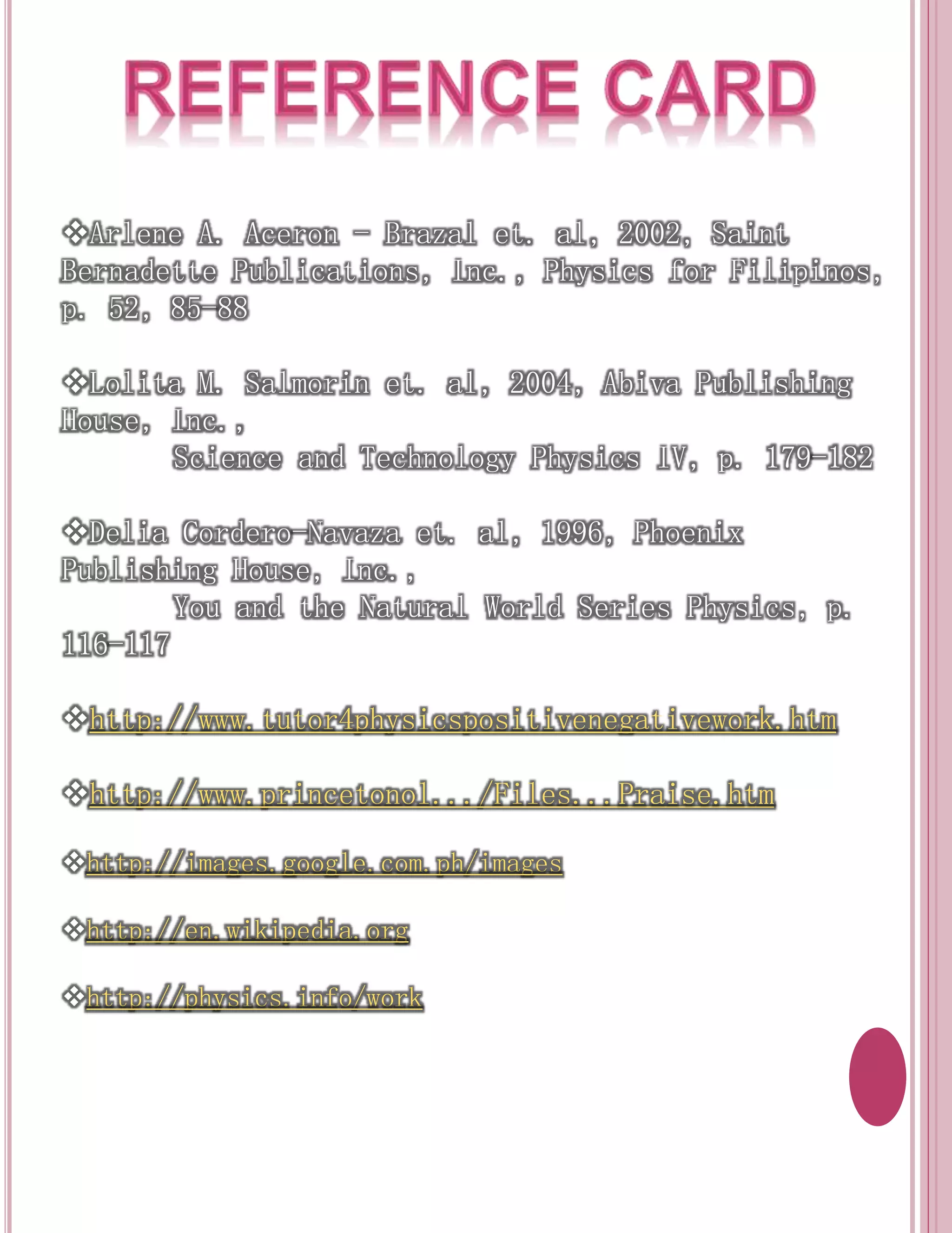 Arlene A. Aceron - Brazal et. al, 2002, Saint 
Bernadette Publications, Inc., Physics for Filipinos, 
p. 52, 85-88 
Lolita M. Salmorin et. al, 2004, Abiva Publishing 
House, Inc., 
Science and Technology Physics IV, p. 179-182 
Delia Cordero-Navaza et. al, 1996, Phoenix 
Publishing House, Inc., 
You and the Natural World Series Physics, p. 
116-117 
http://www.tutor4physicspositivenegativework.htm 
http://www.princetonol.../Files...Praise.htm 
http://images.google.com.ph/images 
http://en.wikipedia.org 
http://physics.info/work 
 