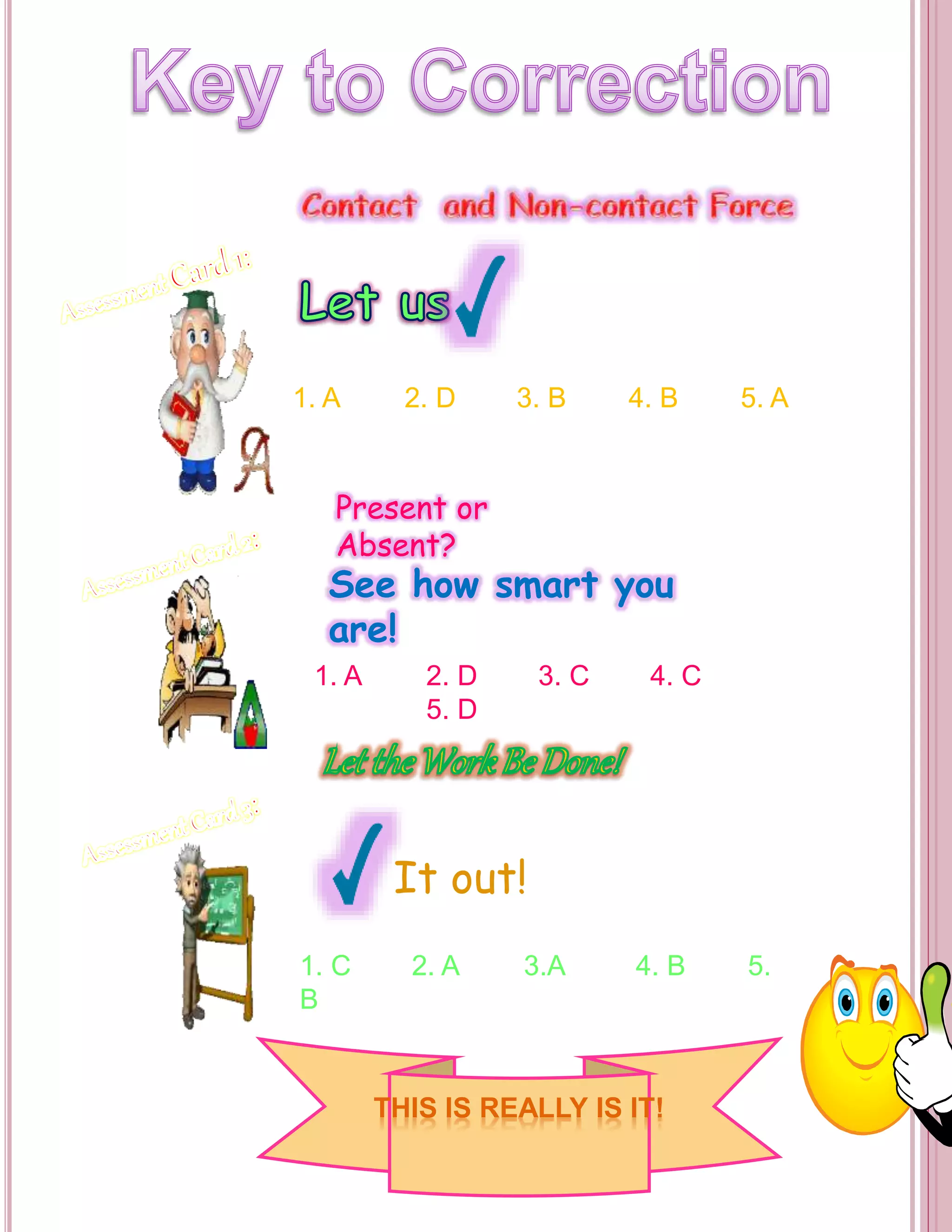 1. A 2. D 3. B 4. B 5. A 
Present or 
Absent? 
See how smart you 
are! 
1. A 2. D 3. C 4. C 
5. D 
It out! 
1. C 2. A 3.A 4. B 5. 
B 
THIS IS REALLY IS IT! 
 