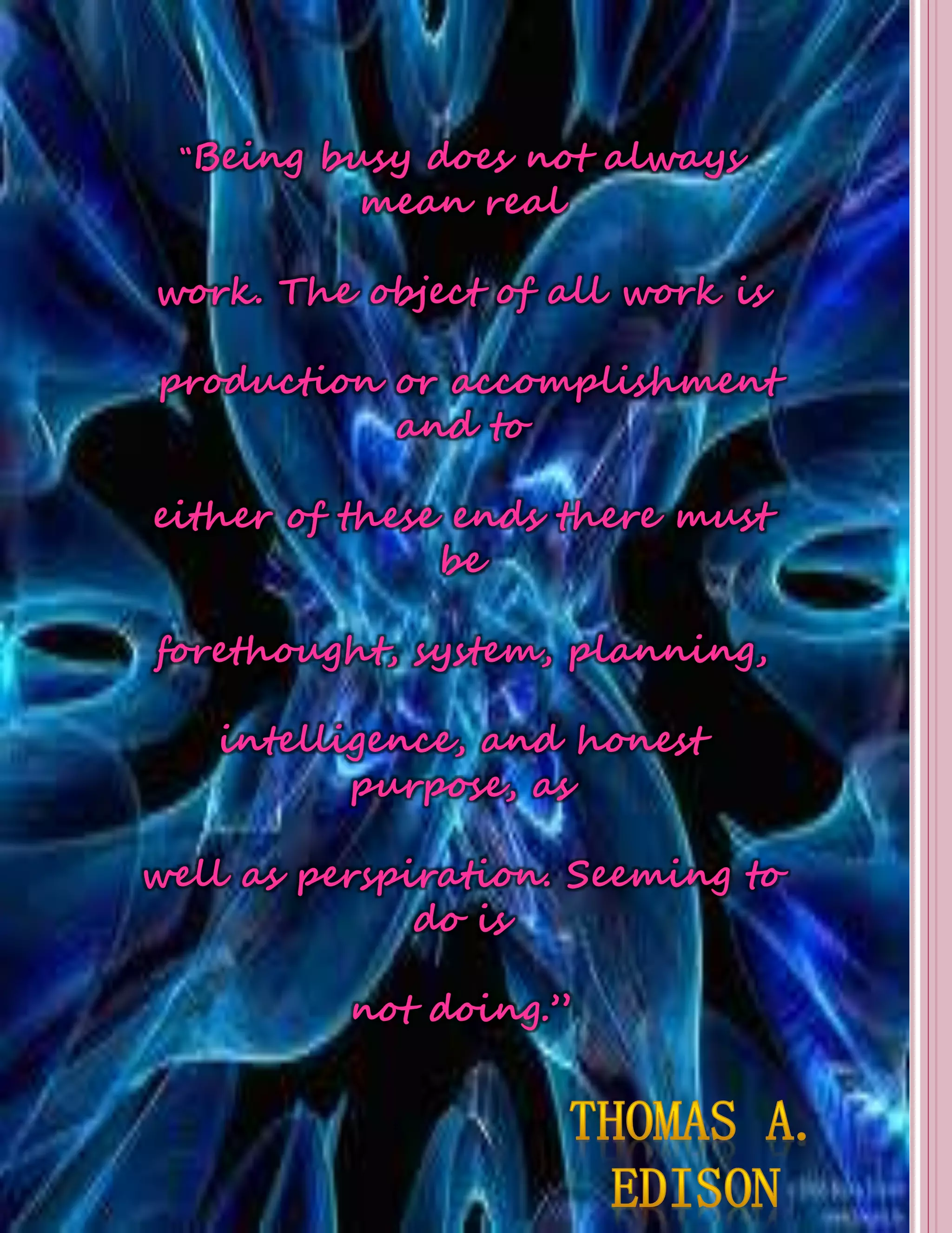 “Being busy does not always 
mean real 
work. The object of all work is 
production or accomplishment 
and to 
either of these ends there must 
be 
forethought, system, planning, 
intelligence, and honest 
purpose, as 
well as perspiration. Seeming to 
do is 
not doing.” 
 
