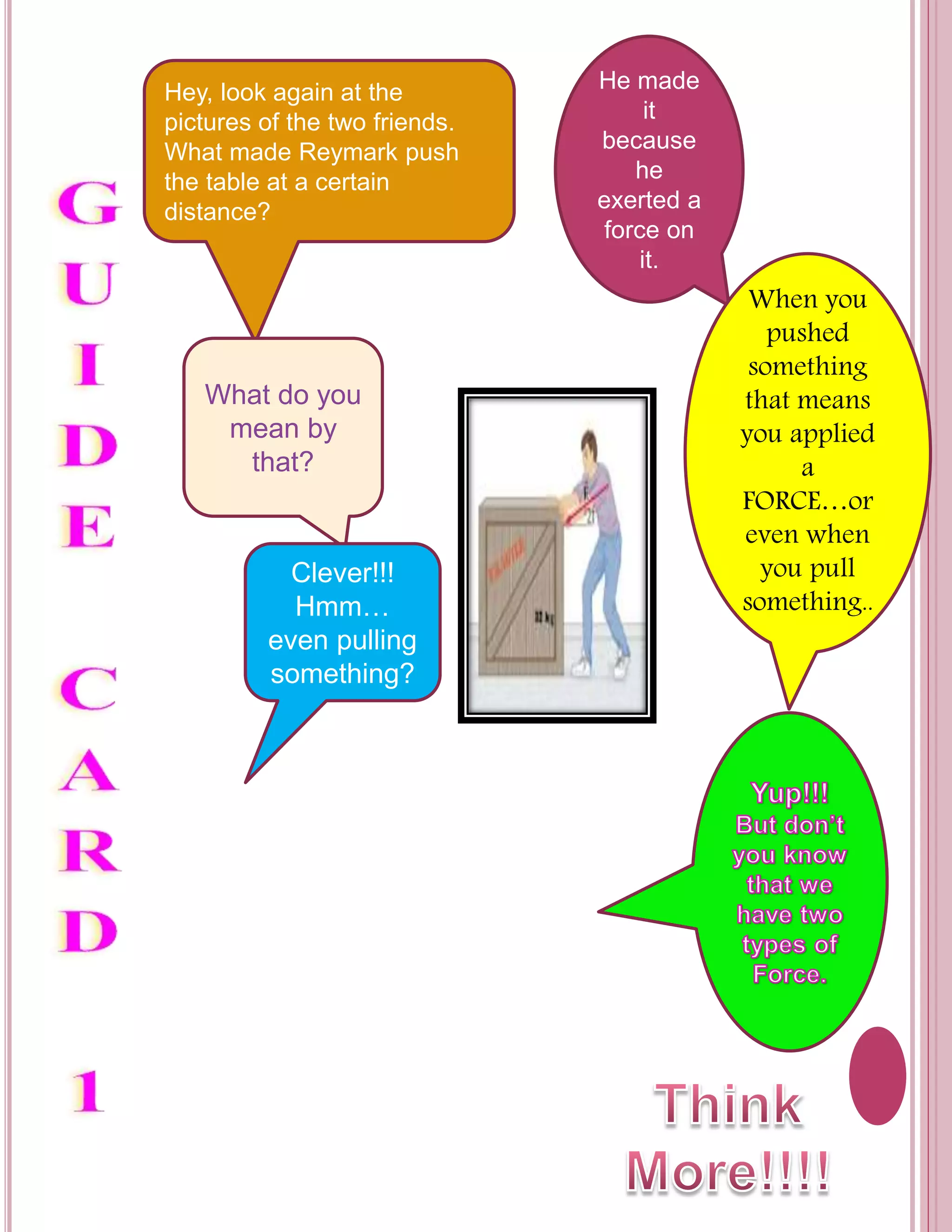 Hey, look again at the 
pictures of the two friends. 
What made Reymark push 
the table at a certain 
distance? 
He made 
it 
because 
he 
exerted a 
force on 
it. 
What do you 
mean by 
that? 
When you 
pushed 
something 
that means 
you applied 
a 
FORCE…or 
even when 
you pull 
something.. 
Clever!!! 
Hmm… 
even pulling 
something? 
 