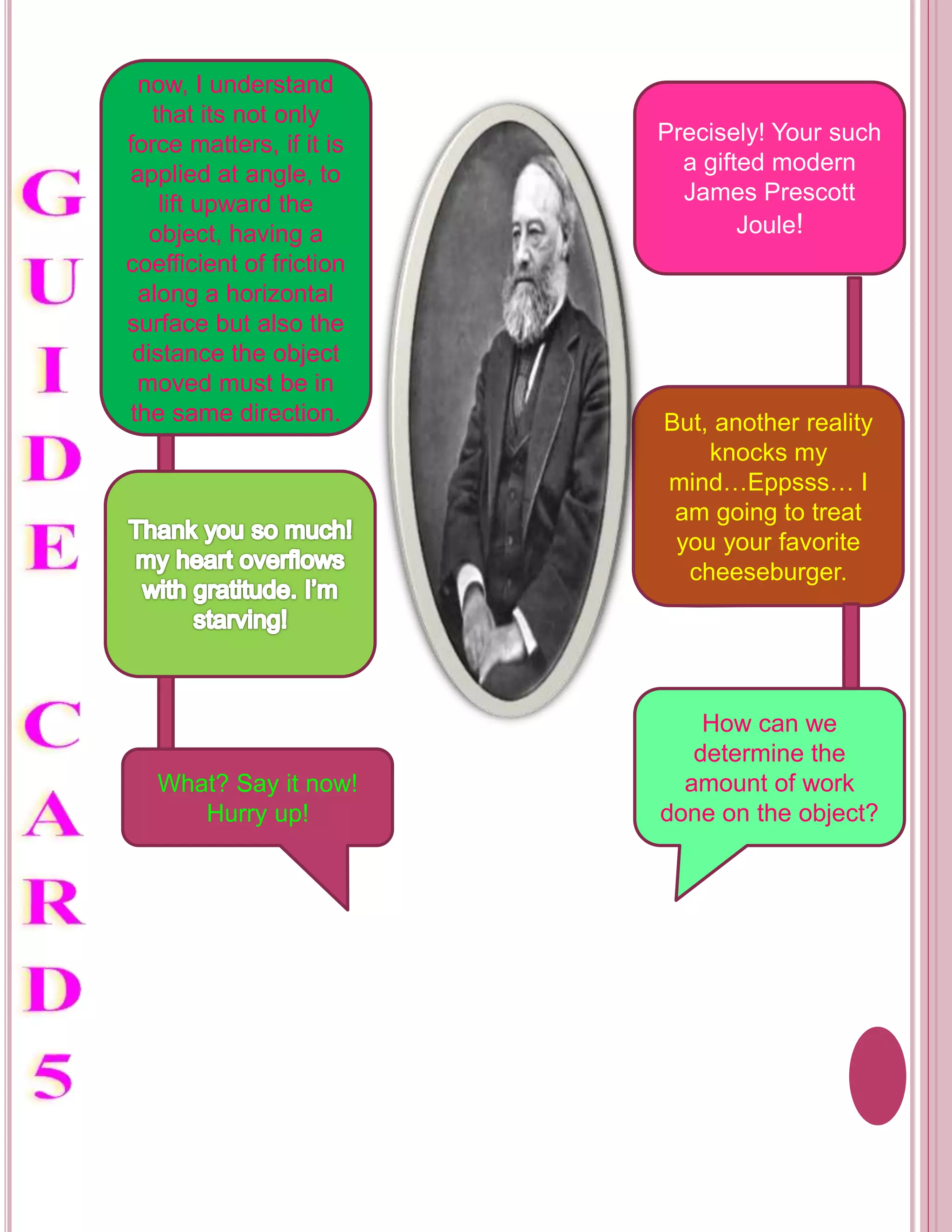 now, I understand 
that its not only 
force matters, if it is 
applied at angle, to 
lift upward the 
object, having a 
coefficient of friction 
along a horizontal 
surface but also the 
distance the object 
moved must be in 
the same direction. 
What? Say it now! 
Hurry up! 
Precisely! Your such 
a gifted modern 
James Prescott 
Joule! 
But, another reality 
knocks my 
mind…Eppsss… I 
am going to treat 
you your favorite 
cheeseburger. 
How can we 
determine the 
amount of work 
done on the object? 
 