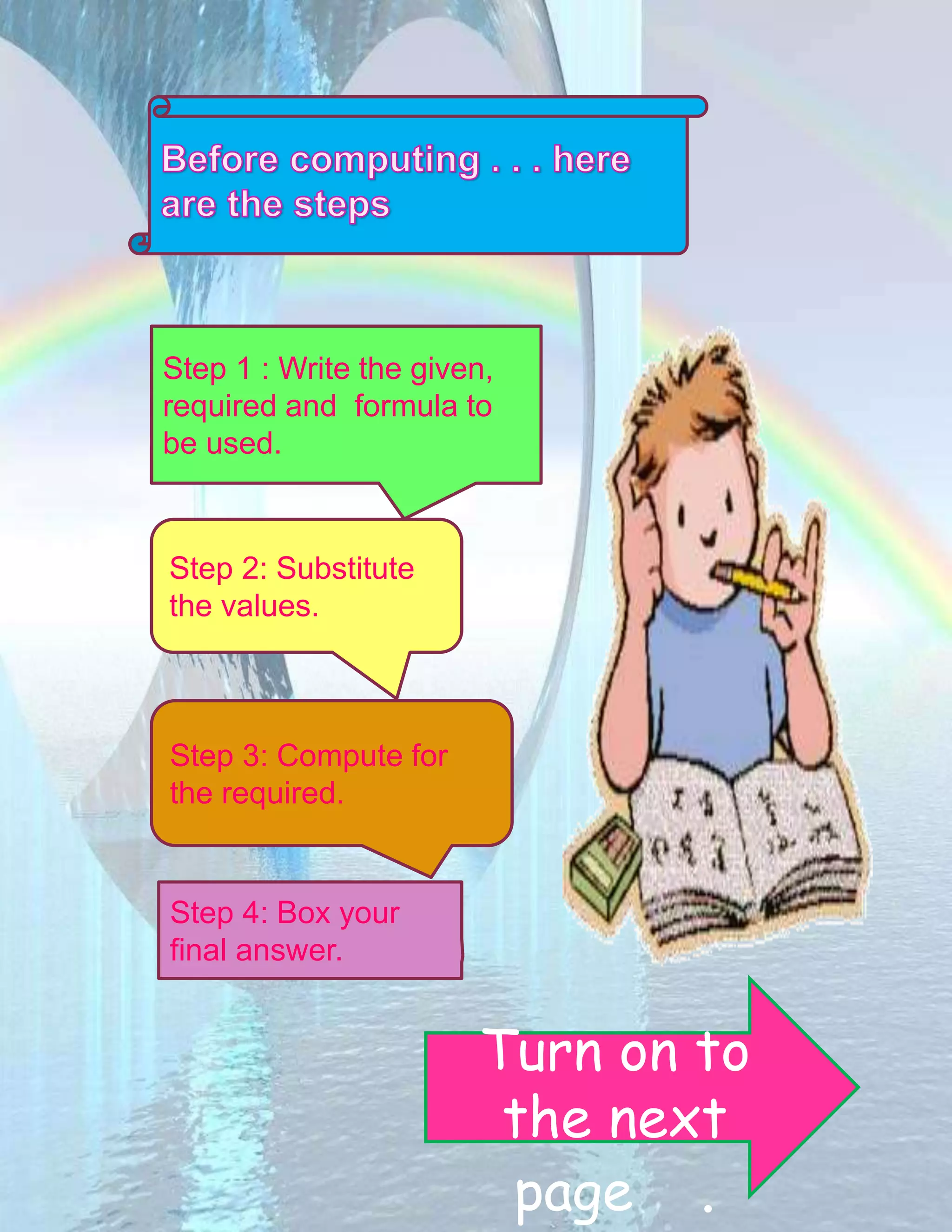 Step 1 : Write the given, 
required and formula to 
be used. 
Step 2: Substitute 
the values. 
Step 3: Compute for 
the required. 
Step 4: Box your 
final answer. 
Turn on to 
the next 
page . 
 