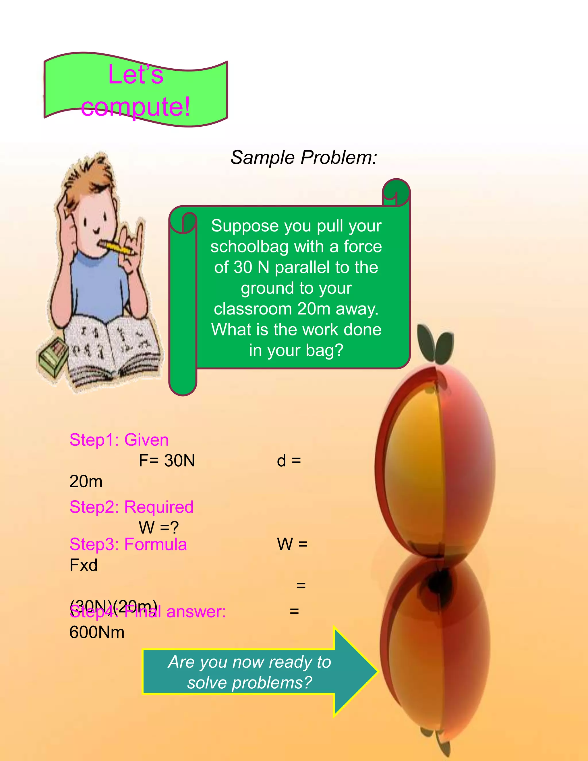 Sample Problem: 
Suppose you pull your 
schoolbag with a force 
of 30 N parallel to the 
ground to your 
classroom 20m away. 
What is the work done 
in your bag? 
Let’s 
compute! 
Step1: Given 
F= 30N d = 
20m 
Step2: Required 
W =? 
Step3: Formula W = 
Fxd 
= 
(S3t0eNp4)(:2 F0imna)l answer: = 
600Nm 
Are you now ready to 
solve problems? 
 