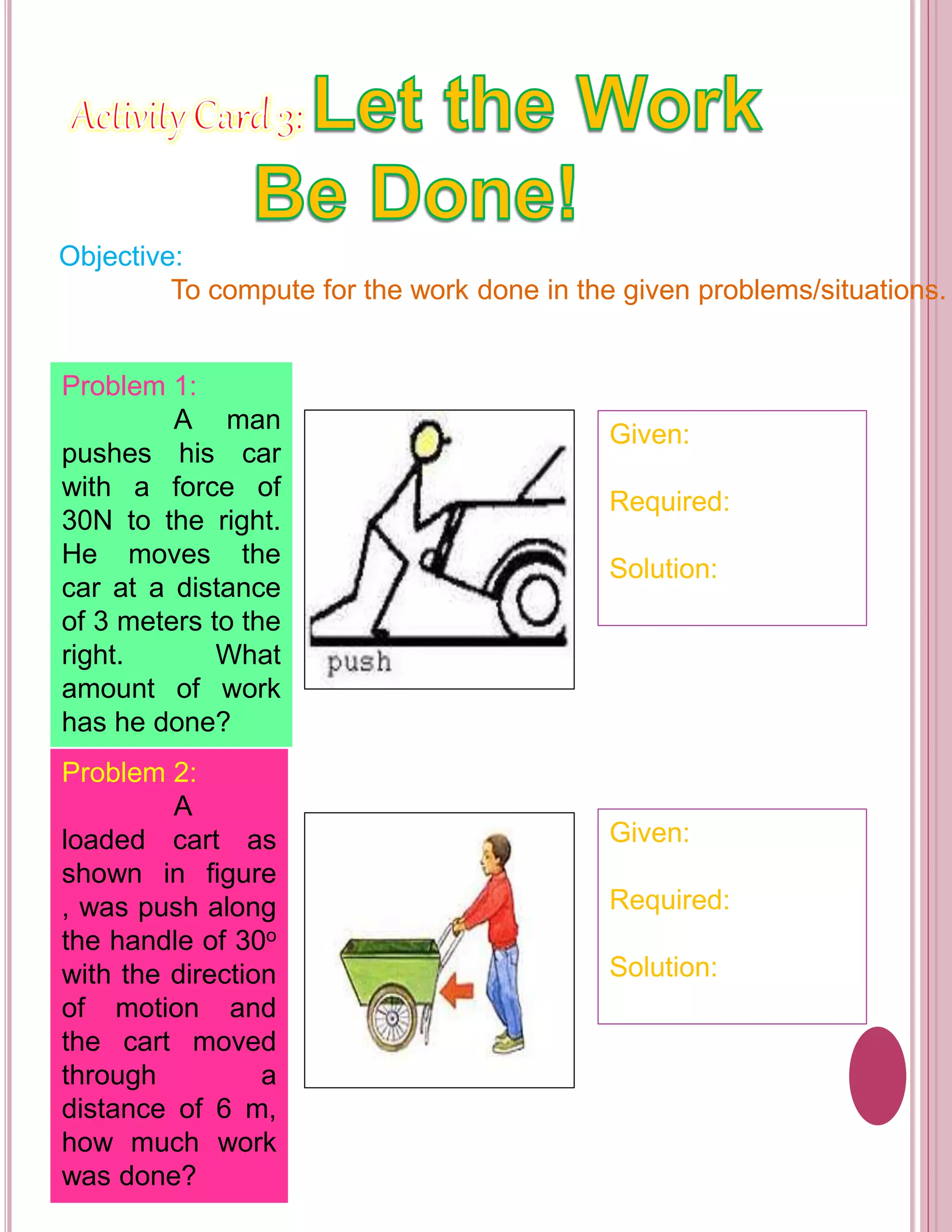 Objective: 
To compute for the work done in the given problems/situations. 
Problem 1: 
A man 
pushes his car 
with a force of 
30N to the right. 
He moves the 
car at a distance 
of 3 meters to the 
right. What 
amount of work 
has he done? 
Problem 2: 
A 
loaded cart as 
shown in figure 
, was push along 
the handle of 30o 
with the direction 
of motion and 
the cart moved 
through a 
distance of 6 m, 
how much work 
was done? 
Given: 
Required: 
Solution: 
Given: 
Required: 
Solution: 
 