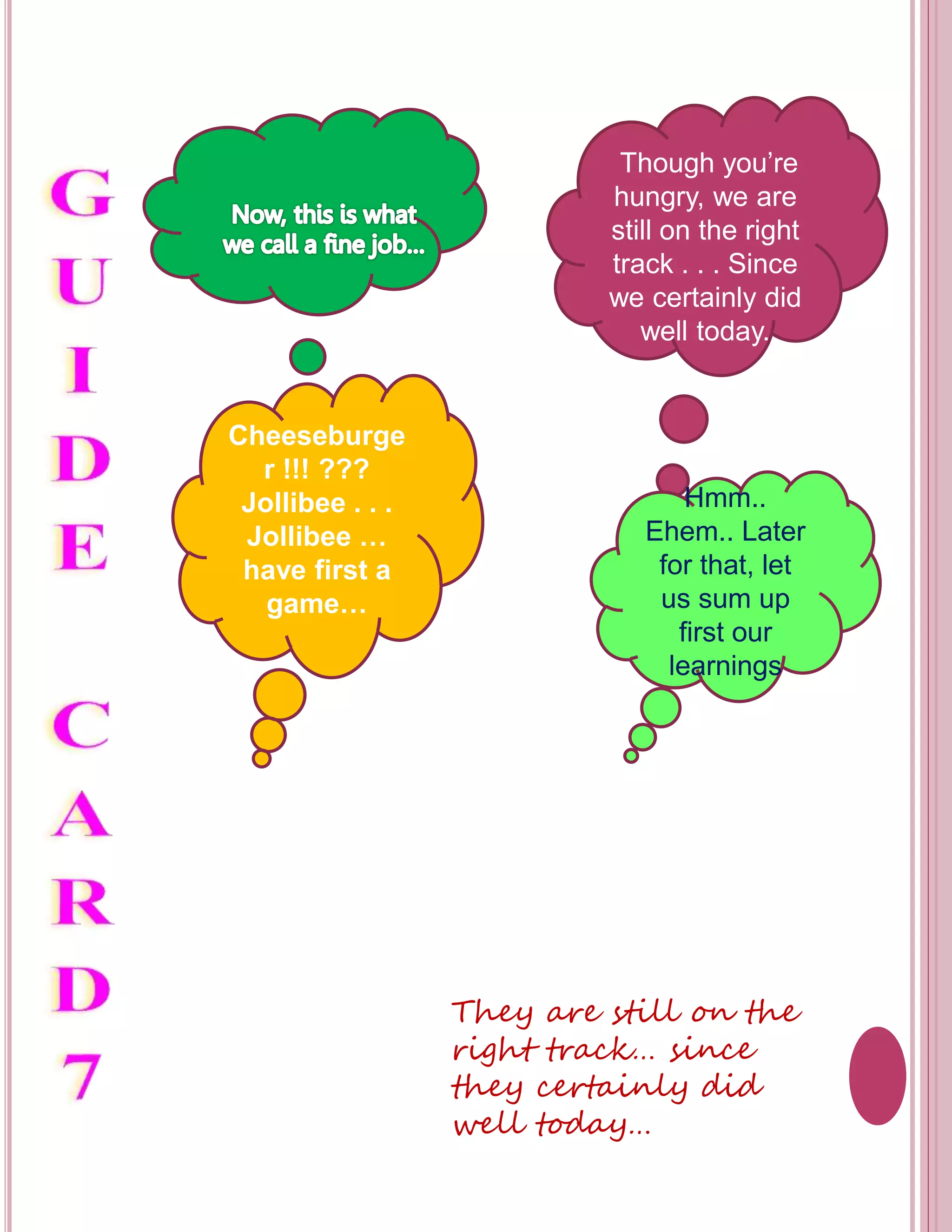 Though you’re 
hungry, we are 
still on the right 
track . . . Since 
we certainly did 
well today. 
Cheeseburge 
r !!! ??? 
Jollibee . . . 
Jollibee … 
have first a 
game… 
Hmm.. 
Ehem.. Later 
for that, let 
us sum up 
first our 
learnings 
They are still on the 
right track… since 
they certainly did 
well today… 
 