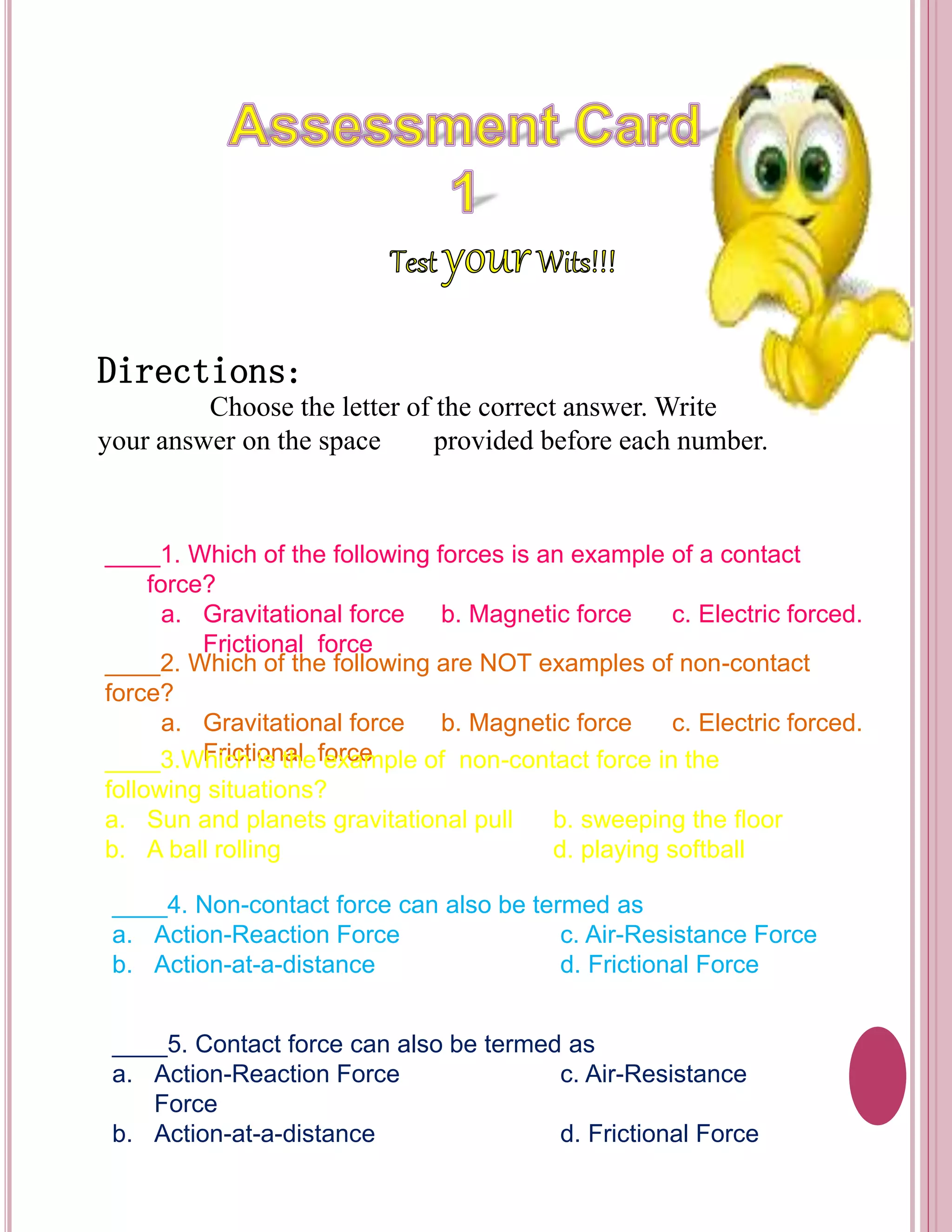 Directions: 
Choose the letter of the correct answer. Write 
your answer on the space provided before each number. 
____1. Which of the following forces is an example of a contact 
force? 
a. Gravitational force b. Magnetic force c. Electric forced. 
Frictional force 
____2. Which of the following are NOT examples of non-contact 
force? 
a. Gravitational force b. Magnetic force c. Electric forced. 
____3.WFhricicht ioisn tahle feoxrcaemple of non-contact force in the 
following situations? 
a. Sun and planets gravitational pull b. sweeping the floor 
b. A ball rolling d. playing softball 
____4. Non-contact force can also be termed as 
a. Action-Reaction Force c. Air-Resistance Force 
b. Action-at-a-distance d. Frictional Force 
____5. Contact force can also be termed as 
a. Action-Reaction Force c. Air-Resistance 
Force 
b. Action-at-a-distance d. Frictional Force 
 