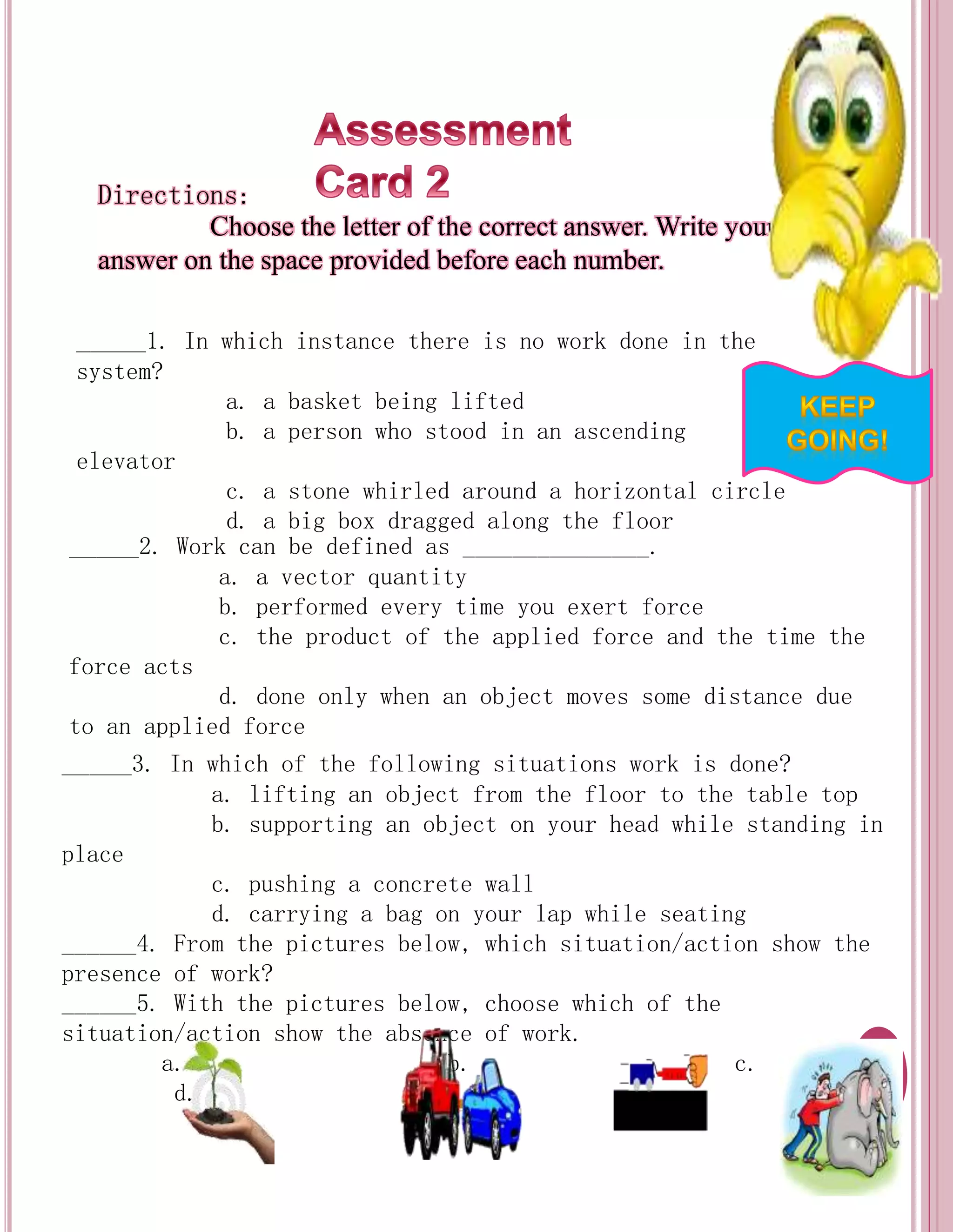 Directions: 
Choose the letter of the correct answer. Write your 
answer on the space provided before each number. 
_____1. In which instance there is no work done in the 
system? 
a. a basket being lifted 
b. a person who stood in an ascending 
elevator 
c. a stone whirled around a horizontal circle 
d. a big box dragged along the floor 
_____2. Work can be defined as _______________. 
a. a vector quantity 
b. performed every time you exert force 
c. the product of the applied force and the time the 
force acts 
d. done only when an object moves some distance due 
to an applied force 
_____3. In which of the following situations work is done? 
a. lifting an object from the floor to the table top 
b. supporting an object on your head while standing in 
place 
c. pushing a concrete wall 
d. carrying a bag on your lap while seating 
______4. From the pictures below, which situation/action show the 
presence of work? 
______5. With the pictures below, choose which of the 
situation/action show the absence of work. 
a. b. c. 
d. 
 