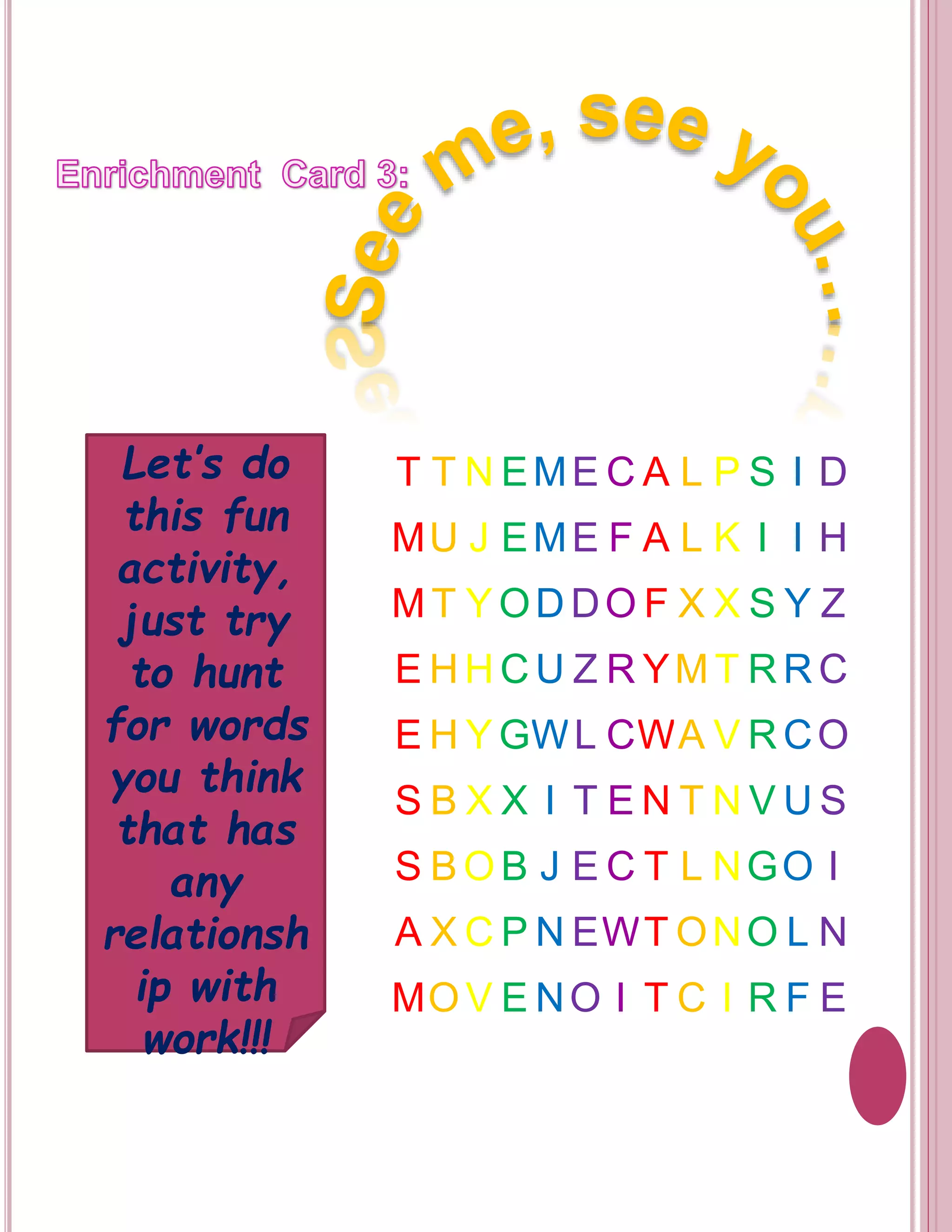 T T NEME CA L P S I D 
MU J EME F A L K I I H 
MT YODDOF X X S Y Z 
EHHCU Z RYMT RRC 
EHYGWL CWA V RCO 
S B X X I T EN T NVUS 
S BOB J E C T L NGO I 
A XCP NEWTONO L N 
MOV E NO I T C I R F E 
Let’s do 
this fun 
activity, 
just try 
to hunt 
for words 
you think 
that has 
any 
relationsh 
ip with 
work!!! 
 