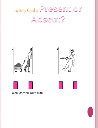 Objective: 
To determine if there is a work done or no work done in 
the pictures. 
Directions: 
Put a check () whether the following pictures show a 
work done or no work done. 
1. 
2. 
Work doneNo work done Work doneNo work done 
 