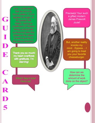 now, I understand 
that its not only 
force matters, if it is 
applied at angle, to 
lift upward the 
object, having a 
coefficient of friction 
along a horizontal 
surface but also the 
distance the object 
moved must be in 
the same direction. 
What? Say it now! 
Hurry up! 
Precisely! Your such 
a gifted modern 
James Prescott 
Joule! 
But, another reality 
knocks my 
mind…Eppsss… I 
am going to treat 
you your favorite 
cheeseburger. 
How can we 
determine the 
amount of work 
done on the object? 
 