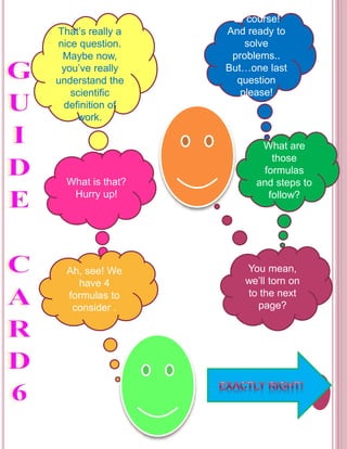 That’s really a 
nice question. 
Maybe now, 
you’ve really 
understand the 
scientific 
definition of 
work. 
Of course! 
And ready to 
solve 
problems.. 
But…one last 
question 
please! 
What is that? 
Hurry up! 
What are 
those 
formulas 
and steps to 
follow? 
Ah, see! We 
have 4 
formulas to 
consider . 
You mean, 
we’ll torn on 
to the next 
page? 
 