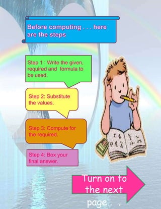 Step 1 : Write the given, 
required and formula to 
be used. 
Step 2: Substitute 
the values. 
Step 3: Compute for 
the required. 
Step 4: Box your 
final answer. 
Turn on to 
the next 
page . 
 