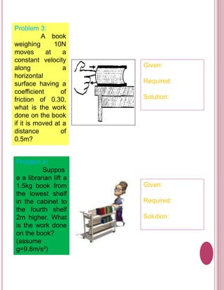 Problem 3: 
A book 
weighing 10N 
moves at a 
constant velocity 
along a 
horizontal 
surface having a 
coefficient of 
friction of 0.30. 
what is the work 
done on the book 
if it is moved at a 
distance of 
0.5m? 
Given: 
Required: 
Solution: 
Problem 4: 
Suppos 
e a librarian lift a 
1.5kg book from 
the lowest shelf 
in the cabinet to 
the fourth shelf 
2m higher. What 
is the work done 
on the book? 
(assume 
g=9.8m/s²) 
Given: 
Required: 
Solution: 
 