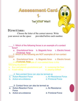 Directions: 
Choose the letter of the correct answer. Write 
your answer on the space provided before each number. 
____1. Which of the following forces is an example of a contact 
force? 
a. Gravitational force b. Magnetic force c. Electric forced. 
Frictional force 
____2. Which of the following are NOT examples of non-contact 
force? 
a. Gravitational force b. Magnetic force c. Electric forced. 
____3.WFhricicht ioisn tahle feoxrcaemple of non-contact force in the 
following situations? 
a. Sun and planets gravitational pull b. sweeping the floor 
b. A ball rolling d. playing softball 
____4. Non-contact force can also be termed as 
a. Action-Reaction Force c. Air-Resistance Force 
b. Action-at-a-distance d. Frictional Force 
____5. Contact force can also be termed as 
a. Action-Reaction Force c. Air-Resistance 
Force 
b. Action-at-a-distance d. Frictional Force 
 