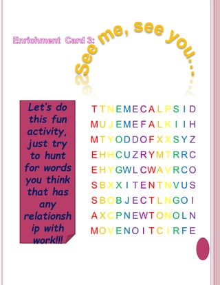 T T NEME CA L P S I D 
MU J EME F A L K I I H 
MT YODDOF X X S Y Z 
EHHCU Z RYMT RRC 
EHYGWL CWA V RCO 
S B X X I T EN T NVUS 
S BOB J E C T L NGO I 
A XCP NEWTONO L N 
MOV E NO I T C I R F E 
Let’s do 
this fun 
activity, 
just try 
to hunt 
for words 
you think 
that has 
any 
relationsh 
ip with 
work!!! 
 